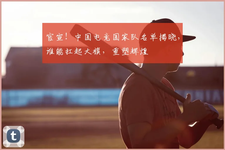 官宣！中国电竞国家队名单揭晓，谁能扛起大旗，重塑辉煌