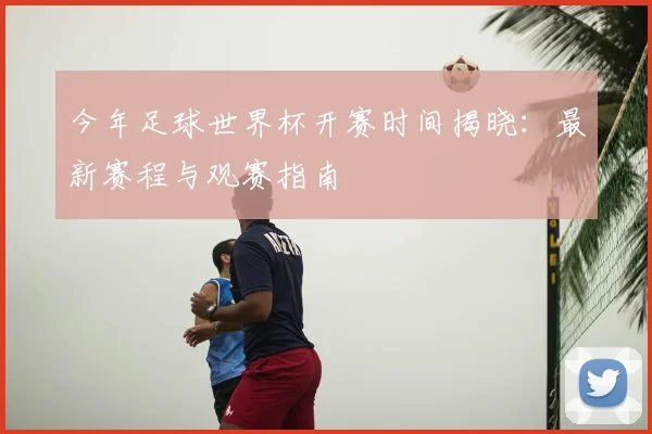 今年足球世界杯开赛时间揭晓：最新赛程与观赛指南