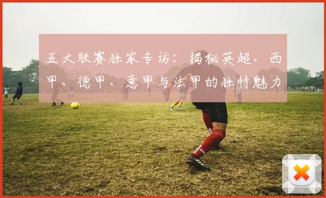 五大联赛独家专访：揭秘英超、西甲、德甲、意甲与法甲的独特魅力与核心差异