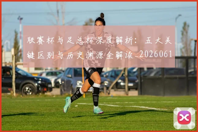 联赛杯与足总杯深度解析：五大关键区别与历史渊源全解读_20260612164610
