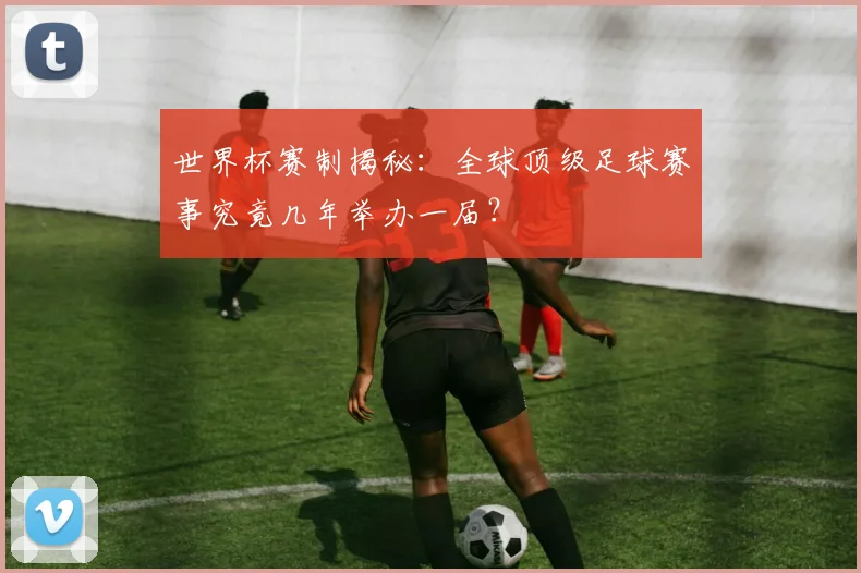 世界杯赛制揭秘：全球顶级足球赛事究竟几年举办一届？