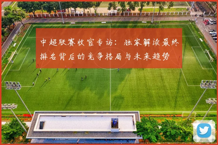 中超联赛收官专访：独家解读最终排名背后的竞争格局与未来趋势