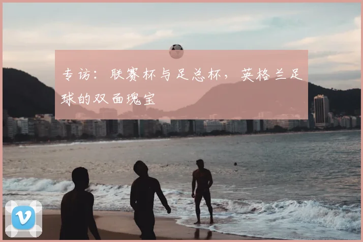 专访：联赛杯与足总杯，英格兰足球的双面瑰宝