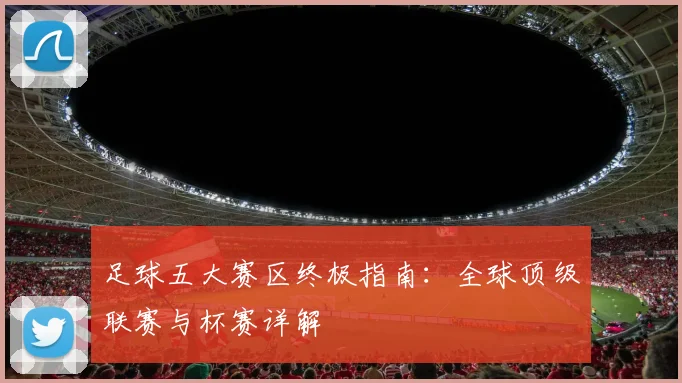足球五大赛区终极指南：全球顶级联赛与杯赛详解