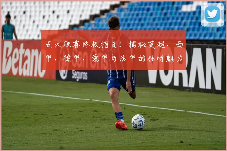 五大联赛终极指南：揭秘英超、西甲、德甲、意甲与法甲的独特魅力与核心差异