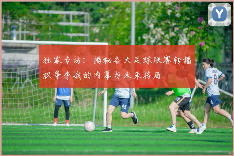 独家专访：揭秘各大足球联赛转播权争夺战的内幕与未来格局