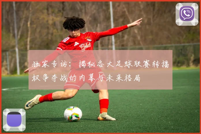 独家专访：揭秘各大足球联赛转播权争夺战的内幕与未来格局