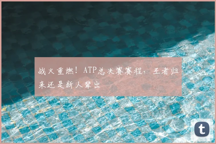 战火重燃！ATP总决赛赛程，王者归来还是新人辈出