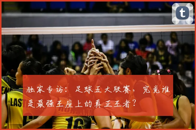 独家专访：足球五大联赛，究竟谁是最强王座上的真正王者？