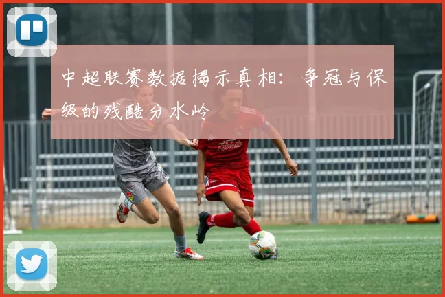 中超联赛数据揭示真相：争冠与保级的残酷分水岭