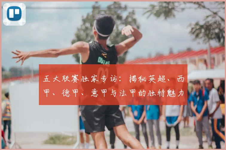 五大联赛独家专访：揭秘英超、西甲、德甲、意甲与法甲的独特魅力与核心差异